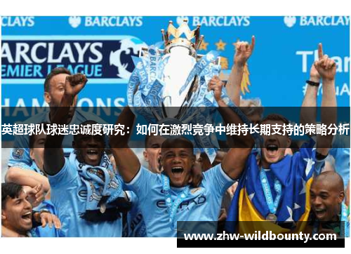 英超球队球迷忠诚度研究:如何在激烈竞争中维持长期支持的策略分析 英超球队球迷忠诚度研究:如何在激烈竞争中维持长期支持的策略分析