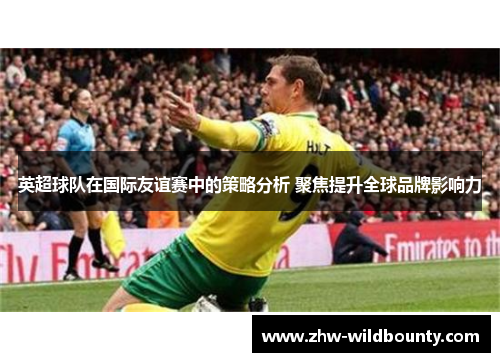 英超球队在国际友谊赛中的策略分析 聚焦提升全球品牌影响力 英超球队在国际友谊赛中的策略分析 聚焦提升全球品牌影响力
