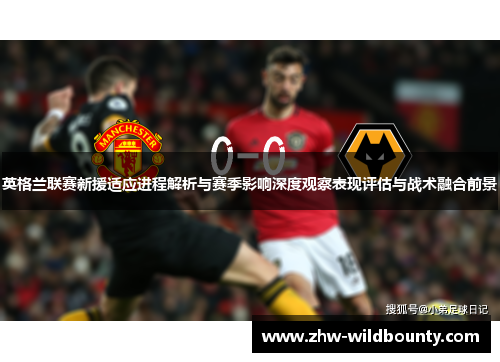 英格兰联赛新援适应进程解析与赛季影响深度观察表现评估与战术融合前景 英格兰联赛新援适应进程解析与赛季影响深度观察表现评估与战术融合前景
